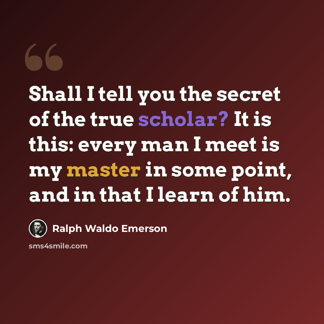 “Shall I tell you the secret of the true scholar? It is this: every man I meet is my master in some point, and in that I learn of him.” quote by Ralph Waldo Emerson