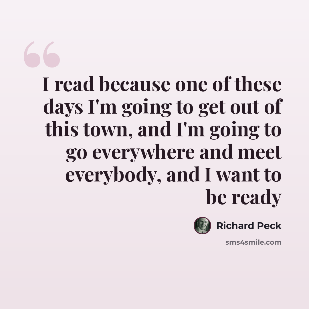 “I read because one of these days I'm going to get out of this town, and I'm going to go everywhere and meet everybody, and I want to be ready” quote by Richard Peck