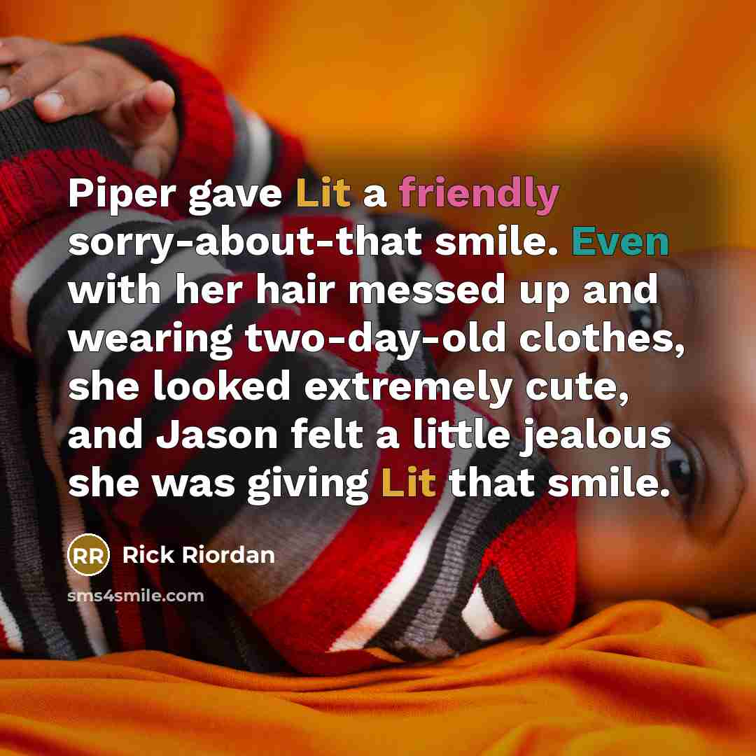“Piper gave Lit a friendly sorry-about-that smile. Even with her hair messed up and wearing two-day-old clothes, she looked extremely cute, and Jason felt a little jealous she was giving Lit that smile.” quote by Rick Riordan