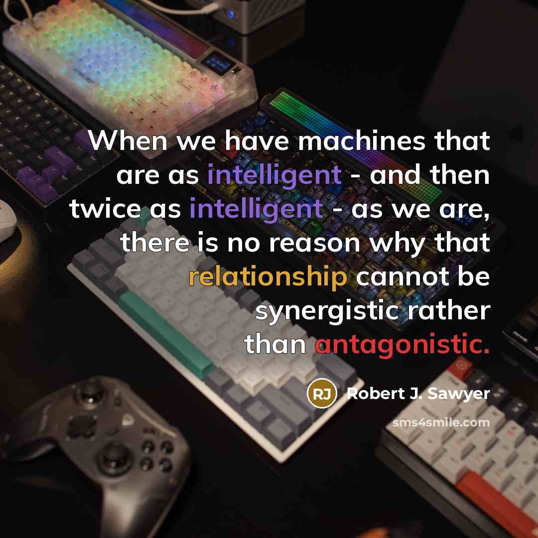 “When we have machines that are as intelligent - and then twice as intelligent - as we are, there is no reason why that relationship cannot be synergistic rather than antagonistic.” quote by Robert J. Sawyer