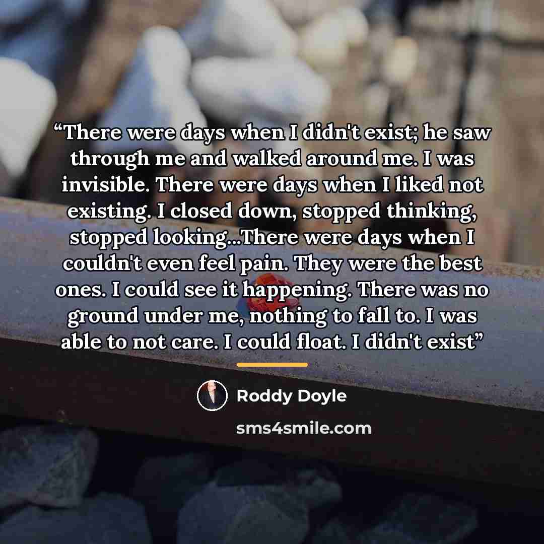 “There were days when I didn't exist; he saw through me and walked around me. I was invisible. There were days when I liked not existing. I closed down, stopped thinking, stopped looking...There were days when I couldn't even feel pain. They were the best ones. I could see it happening. There was…” quote by Roddy Doyle