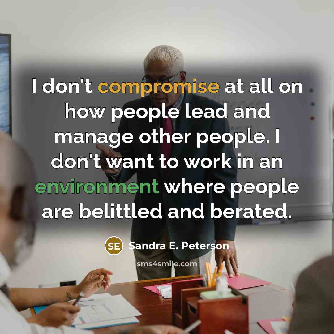 “I don't compromise at all on how people lead and manage other people. I don't want to work in an environment where people are belittled and berated.” quote by Sandra E. Peterson