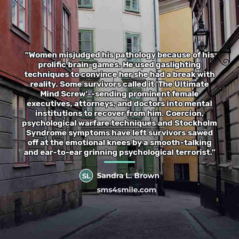 “Women misjudged his pathology because of his prolific brain-games. He used gaslighting techniques to convince her she had a break with reality. Some survivors called it 'The Ultimate Mind Screw'--sending prominent female executives, attorneys, and doctors into mental institutions to recover from…” quote by Sandra L. Brown