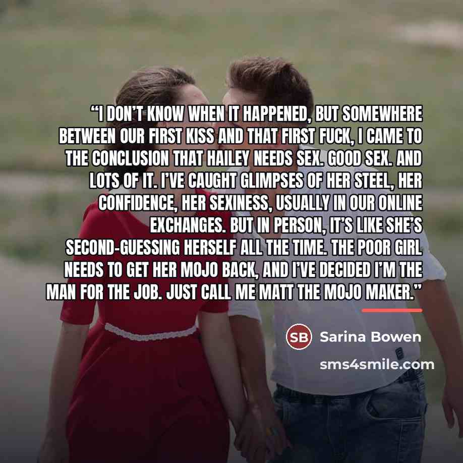 “I don’t know when it happened, but somewhere between our first kiss and that first fuck, I came to the conclusion that Hailey needs sex. Good sex. And lots of it. I’ve caught glimpses of her steel, her confidence, her sexiness, usually in our online exchanges. But in person, it’s like she’s…” quote by Sarina Bowen