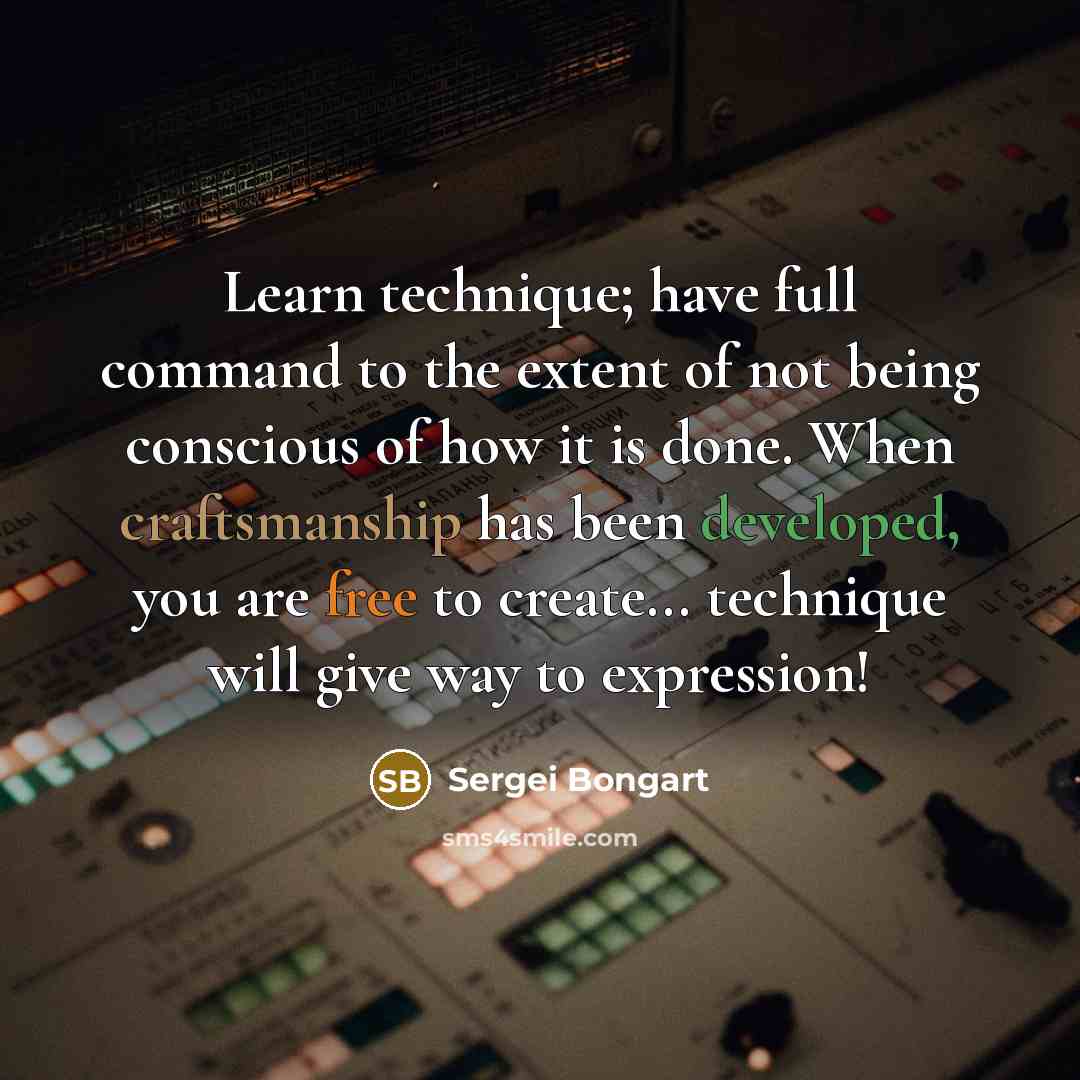 “Learn technique; have full command to the extent of not being conscious of how it is done. When craftsmanship has been developed, you are free to create... technique will give way to expression!” quote by Sergei Bongart
