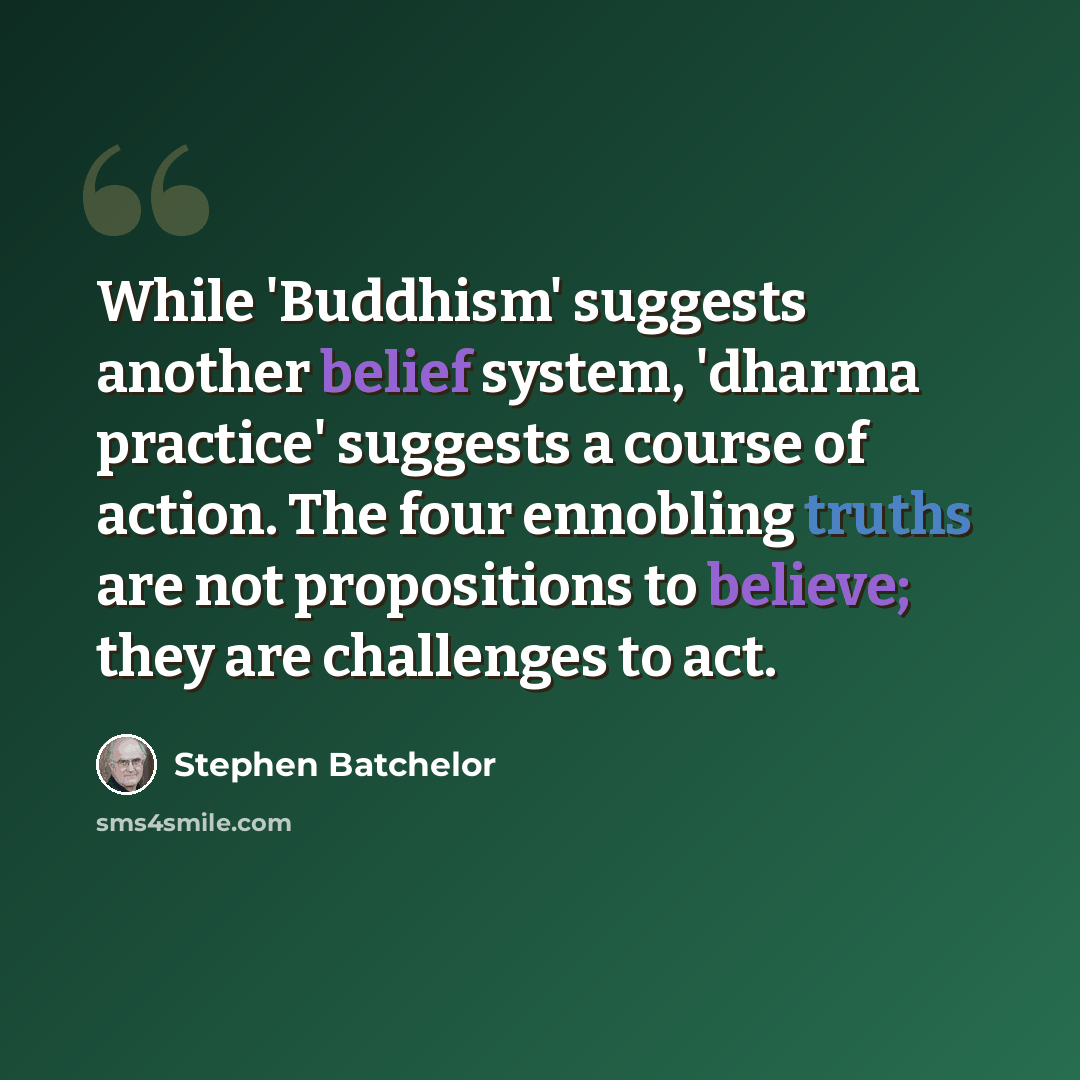 “While 'Buddhism' suggests another belief system, 'dharma practice' suggests a course of action. The four ennobling truths are not propositions to believe; they are challenges to act.” quote by Stephen Batchelor