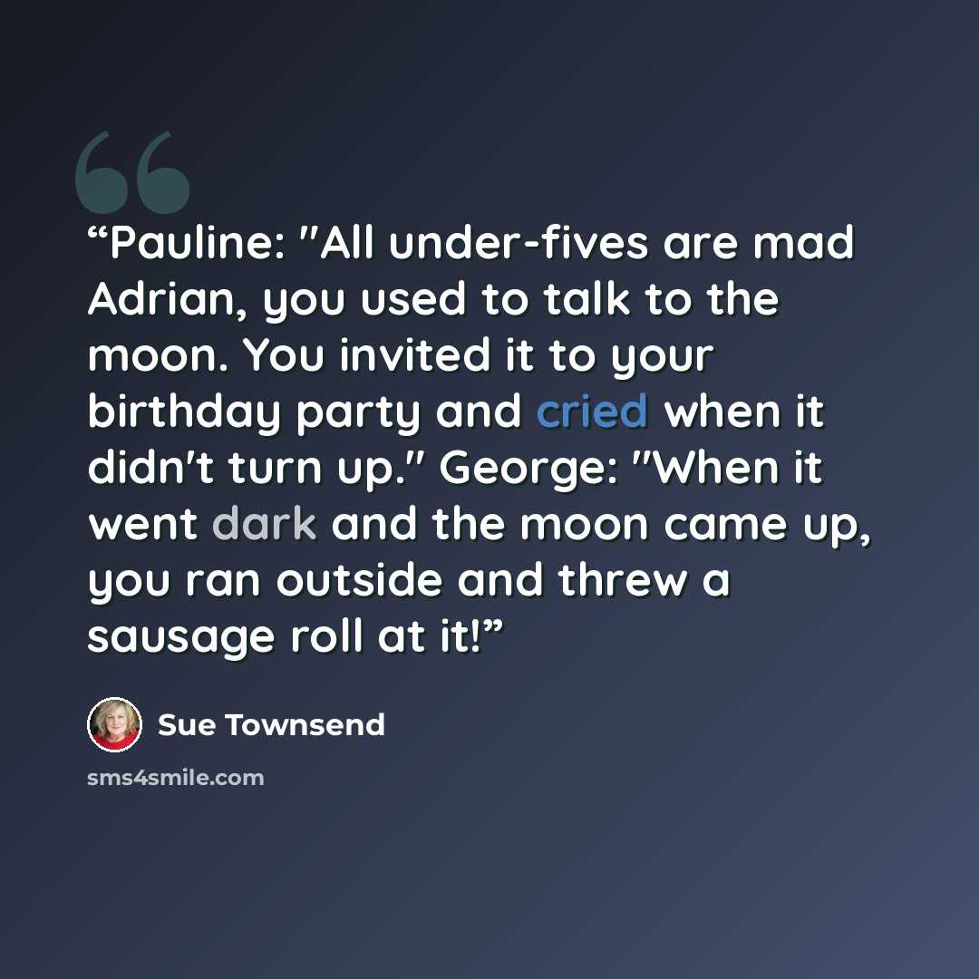 “Pauline: "All under-fives are mad Adrian, you used to talk to the moon. You invited it to your birthday party and cried when it didn't turn up." George: "When it went dark and the moon came up, you ran outside and threw a sausage roll at it!” quote by Sue Townsend