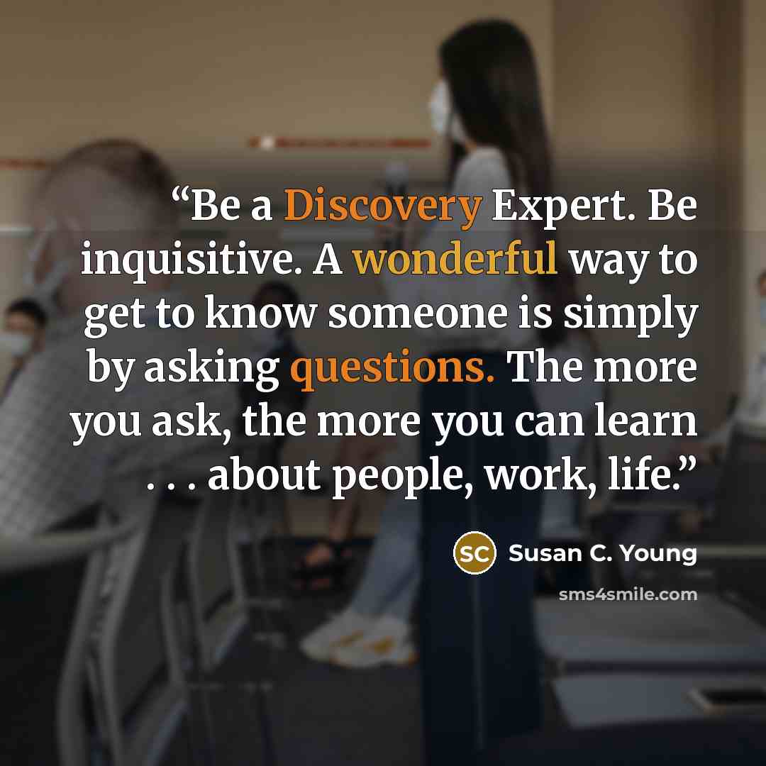 “Be a Discovery Expert. Be inquisitive. A wonderful way to get to know someone is simply by asking questions. The more you ask, the more you can learn . . . about people, work, life.” quote by Susan C. Young