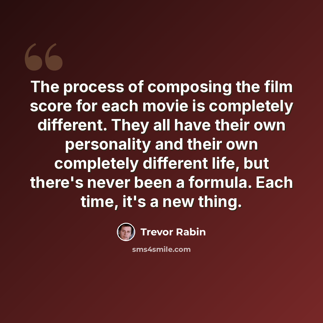 “The process of composing the film score for each movie is completely different. They all have their own personality and their own completely different life, but there's never been a formula. Each time, it's a new thing.” quote by Trevor Rabin