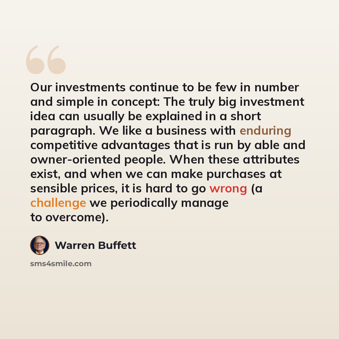 “Our investments continue to be few in number and simple in concept: The truly big investment idea can usually be explained in a short paragraph. We like a business with enduring competitive advantages that is run by able and owner-oriented people. When these attributes exist, and when we can make…” quote by Warren Buffett