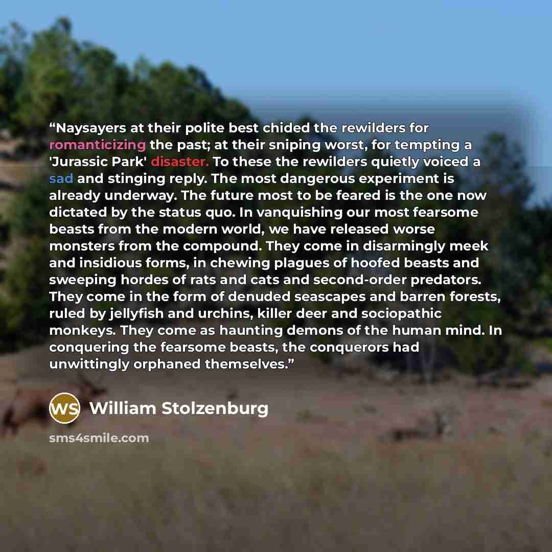 “Naysayers at their polite best chided the rewilders for romanticizing the past; at their sniping worst, for tempting a 'Jurassic Park' disaster. To these the rewilders quietly voiced a sad and stinging reply. The most dangerous experiment is already underway. The future most to be feared is the…” quote by William Stolzenburg