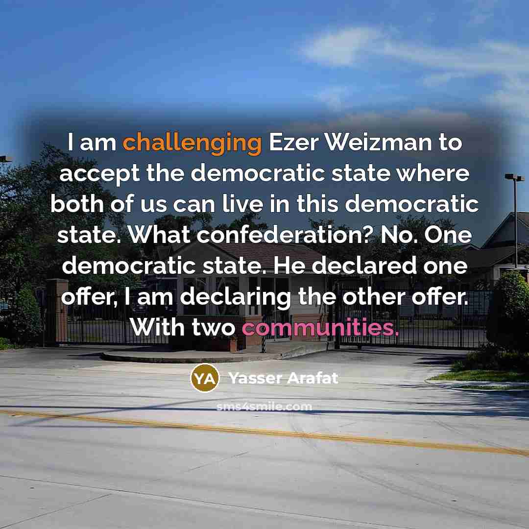 “I am challenging Ezer Weizman to accept the democratic state where both of us can live in this democratic state. What confederation? No. One democratic state. He declared one offer, I am declaring the other offer. With two communities.” quote by Yasser Arafat