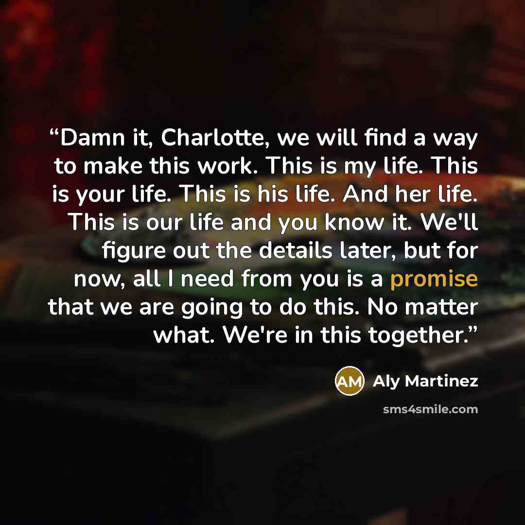 “Damn it, Charlotte, we will find a way to make this work. This is my life. This is your life. This is his life. And her life. This is our life and you know it. We'll figure out the details later, but for now, all I need from you is a promise that we are going to do this. No matter what. We're in…” quote by Aly Martinez