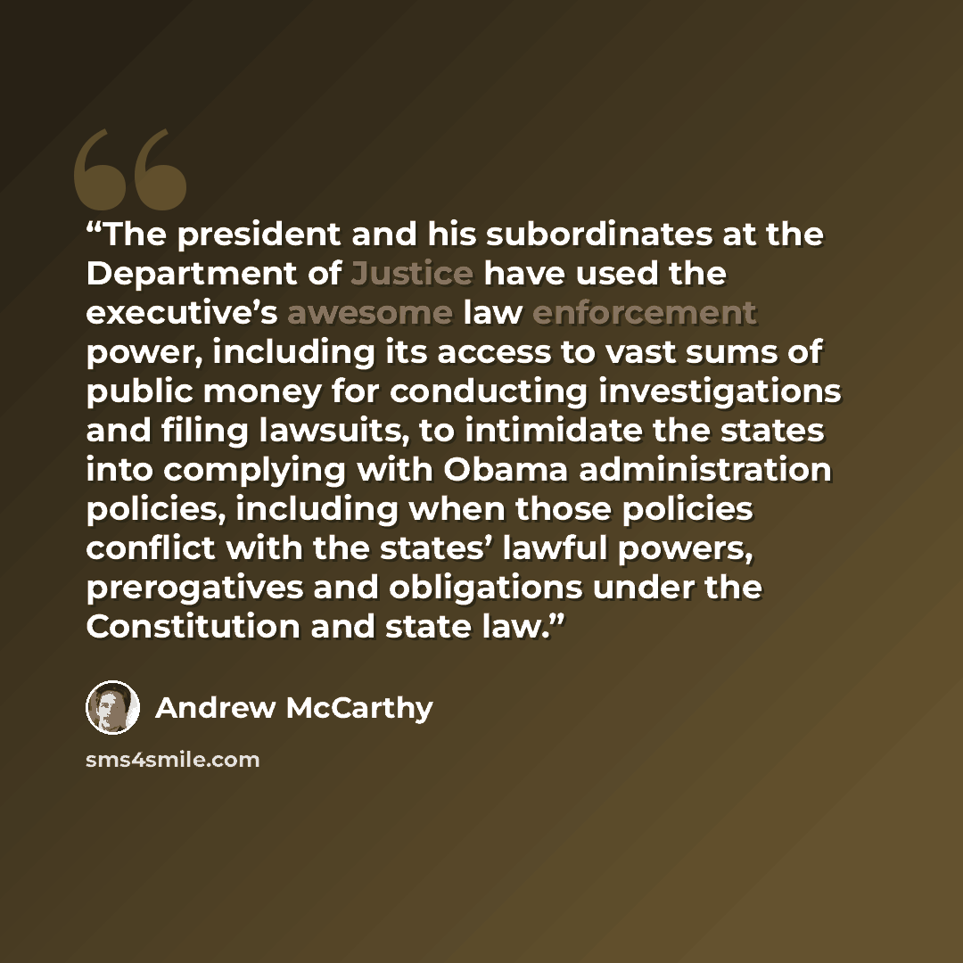 “The president and his subordinates at the Department of Justice have used the executive’s awesome law enforcement power, including its access to vast sums of public money for conducting investigations and filing lawsuits, to intimidate the states into complying with Obama administration policies…” quote by Andrew McCarthy