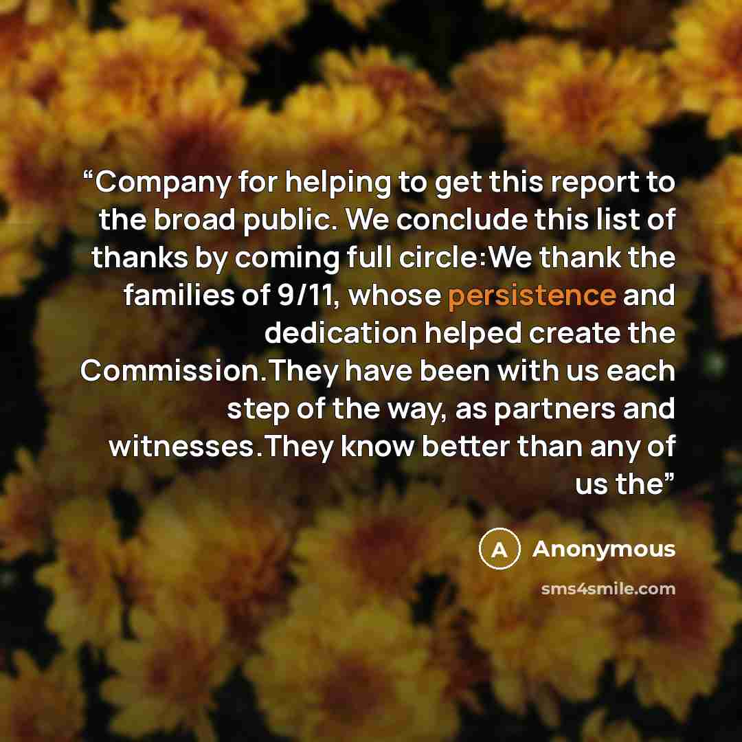 “Company for helping to get this report to the broad public. We conclude this list of thanks by coming full circle:We thank the families of 9/11, whose persistence and dedication helped create the Commission.They have been with us each step of the way, as partners and witnesses.They know better…” quote by Anonymous