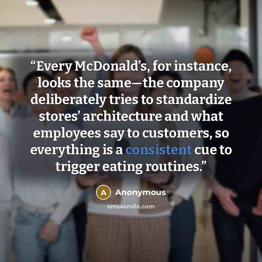 “Every McDonald’s, for instance, looks the same—the company deliberately tries to standardize stores’ architecture and what employees say to customers, so everything is a consistent cue to trigger eating routines.” quote by Anonymous