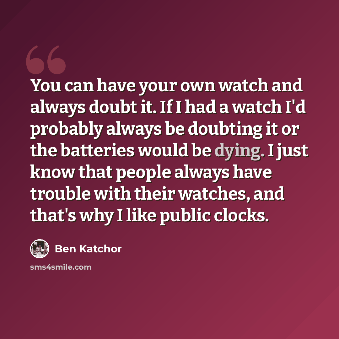 “You can have your own watch and always doubt it. If I had a watch I'd probably always be doubting it or the batteries would be dying. I just know that people always have trouble with their watches, and that's why I like public clocks.” quote by Ben Katchor