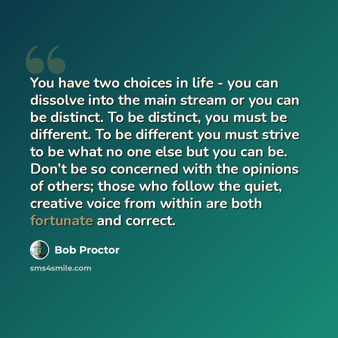 “You have two choices in life - you can dissolve into the main stream or you can be distinct. To be distinct, you must be different. To be different you must strive to be what no one else but you can be. Don’t be so concerned with the opinions of others; those who follow the quiet, creative voice…” quote by Bob Proctor
