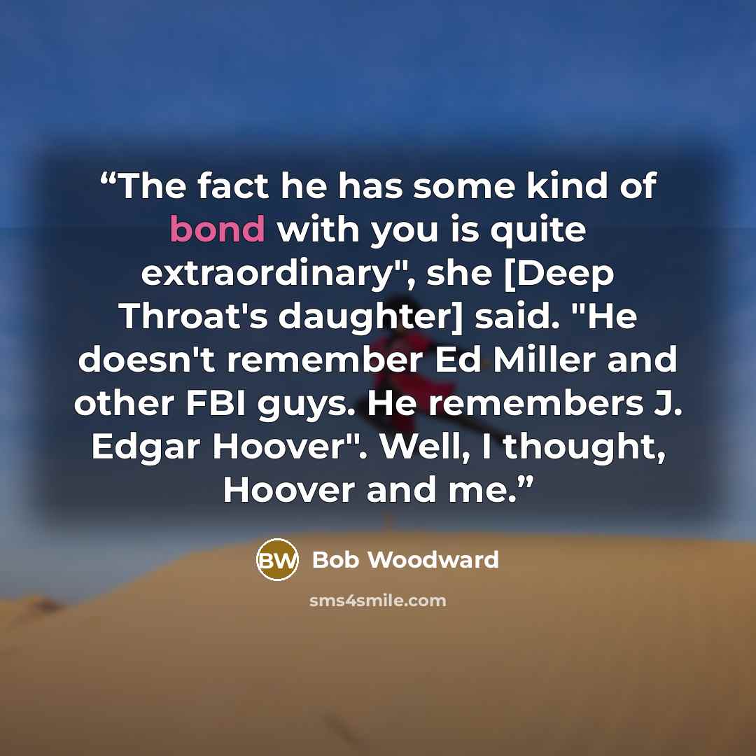 “The fact he has some kind of bond with you is quite extraordinary", she [Deep Throat's daughter] said. "He doesn't remember Ed Miller and other FBI guys. He remembers J. Edgar Hoover". Well, I thought, Hoover and me.” quote by Bob Woodward