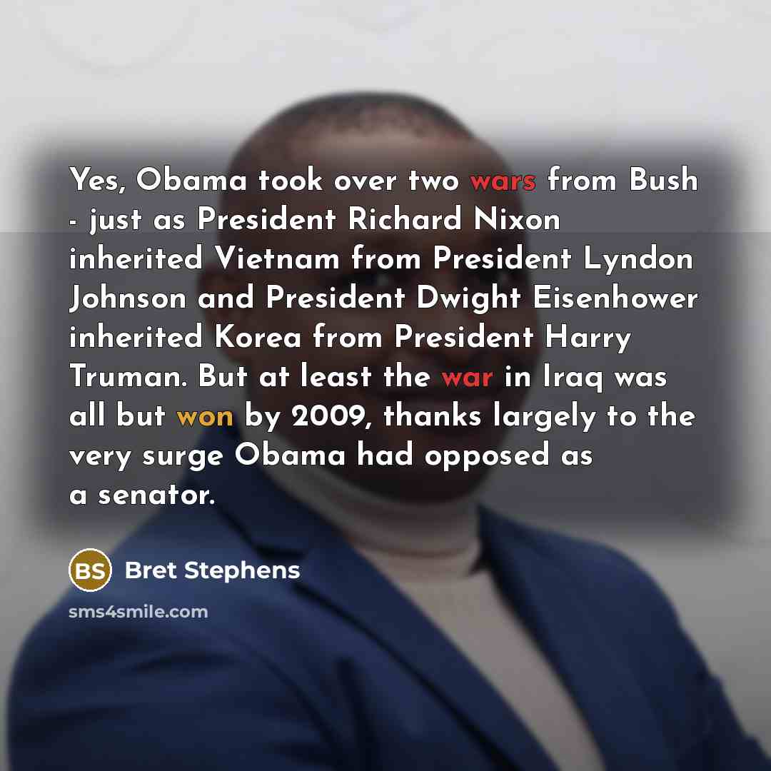 “Yes, Obama took over two wars from Bush - just as President Richard Nixon inherited Vietnam from President Lyndon Johnson and President Dwight Eisenhower inherited Korea from President Harry Truman. But at least the war in Iraq was all but won by 2009, thanks largely to the very surge Obama had…” quote by Bret Stephens