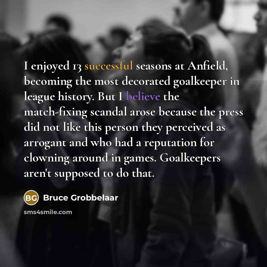 “I enjoyed 13 successful seasons at Anfield, becoming the most decorated goalkeeper in league history. But I believe the match-fixing scandal arose because the press did not like this person they perceived as arrogant and who had a reputation for clowning around in games. Goalkeepers aren't…” quote by Bruce Grobbelaar