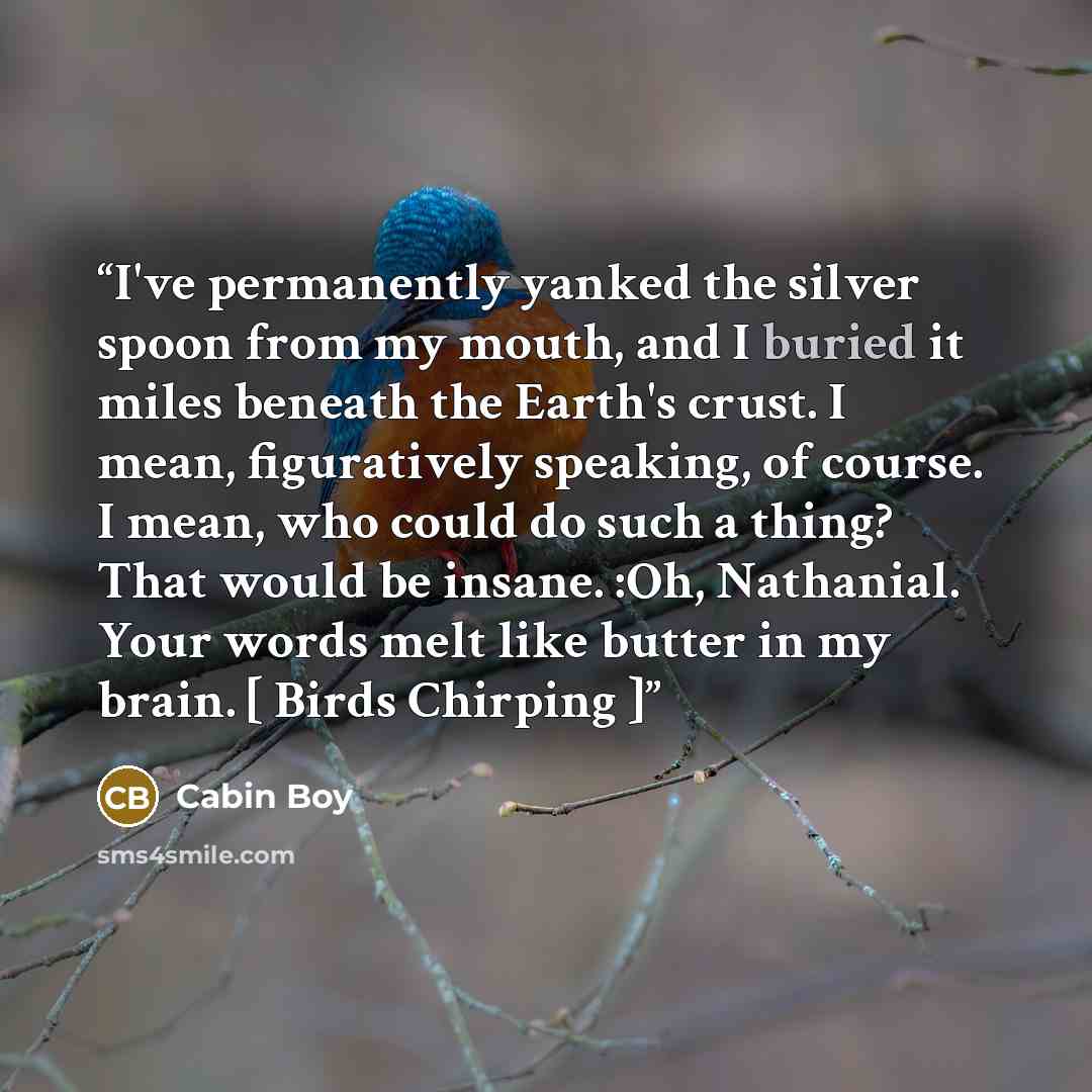 “I've permanently yanked the silver spoon from my mouth, and I buried it miles beneath the Earth's crust. I mean, figuratively speaking, of course. I mean, who could do such a thing? That would be insane. :Oh, Nathanial. Your words melt like butter in my brain. [ Birds Chirping ]” quote by Cabin Boy