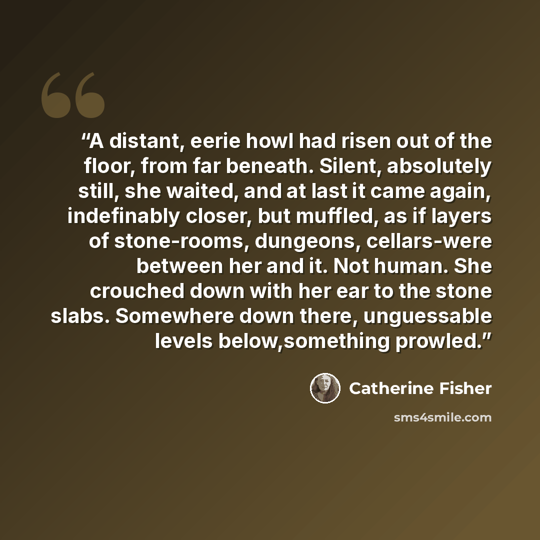 “A distant, eerie howl had risen out of the floor, from far beneath. Silent, absolutely still, she waited, and at last it came again, indefinably closer, but muffled, as if layers of stone-rooms, dungeons, cellars-were between her and it. Not human. She crouched down with her ear to the stone…” quote by Catherine Fisher