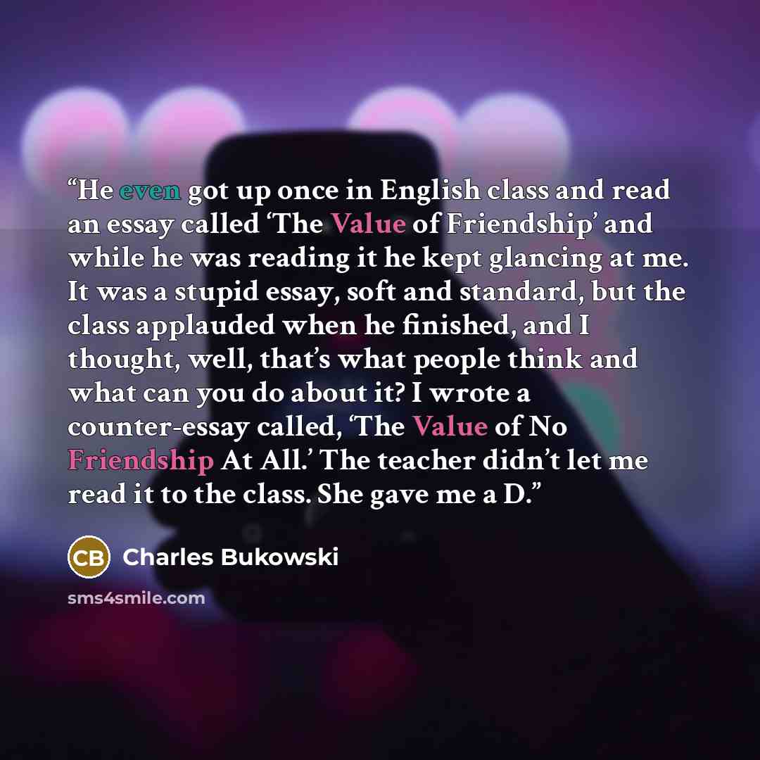 “He even got up once in English class and read an essay called ‘The Value of Friendship’ and while he was reading it he kept glancing at me. It was a stupid essay, soft and standard, but the class applauded when he finished, and I thought, well, that’s what people think and what can you do about…” quote by Charles Bukowski