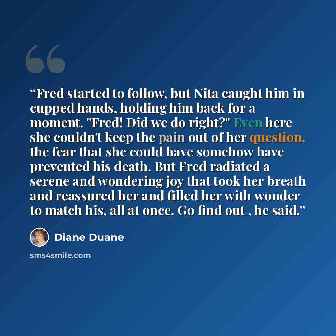 “Fred started to follow, but Nita caught him in cupped hands, holding him back for a moment. "Fred! Did we do right?" Even here she couldn't keep the pain out of her question, the fear that she could have somehow have prevented his death. But Fred radiated a serene and wondering joy that took her…” quote by Diane Duane