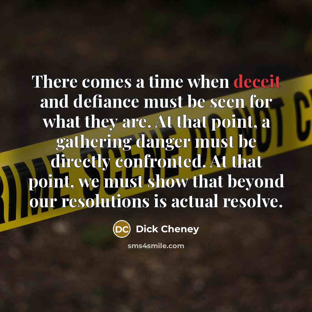 “There comes a time when deceit and defiance must be seen for what they are. At that point, a gathering danger must be directly confronted. At that point, we must show that beyond our resolutions is actual resolve.” quote by Dick Cheney