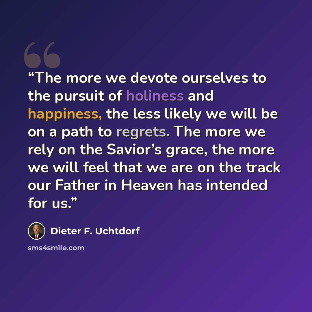 “The more we devote ourselves to the pursuit of holiness and happiness, the less likely we will be on a path to regrets. The more we rely on the Savior’s grace, the more we will feel that we are on the track our Father in Heaven has intended for us.” quote by Dieter F. Uchtdorf
