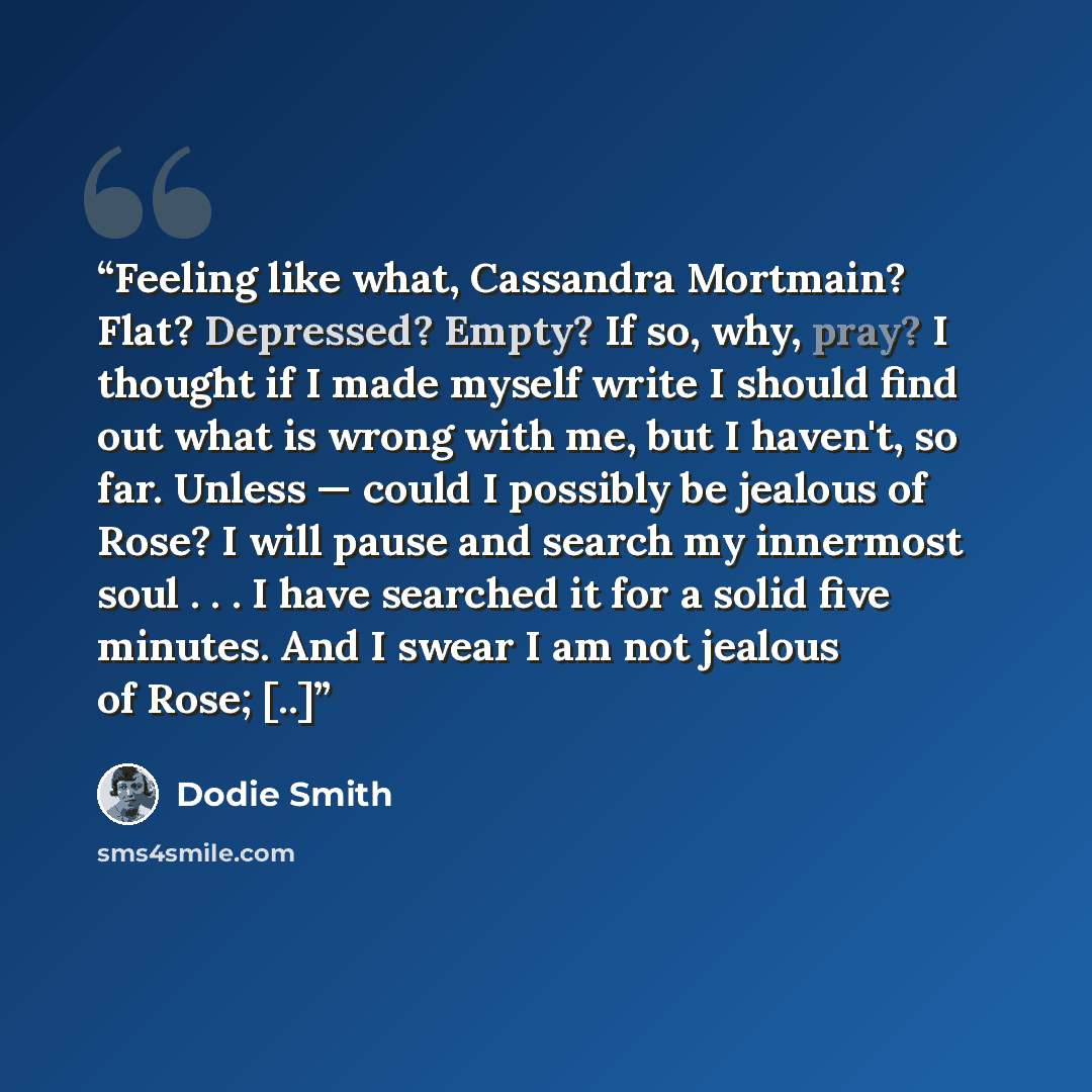 “Feeling like what, Cassandra Mortmain? Flat? Depressed? Empty? If so, why, pray? I thought if I made myself write I should find out what is wrong with me, but I haven't, so far. Unless — could I possibly be jealous of Rose? I will pause and search my innermost soul . . . I have searched it for a…” quote by Dodie Smith