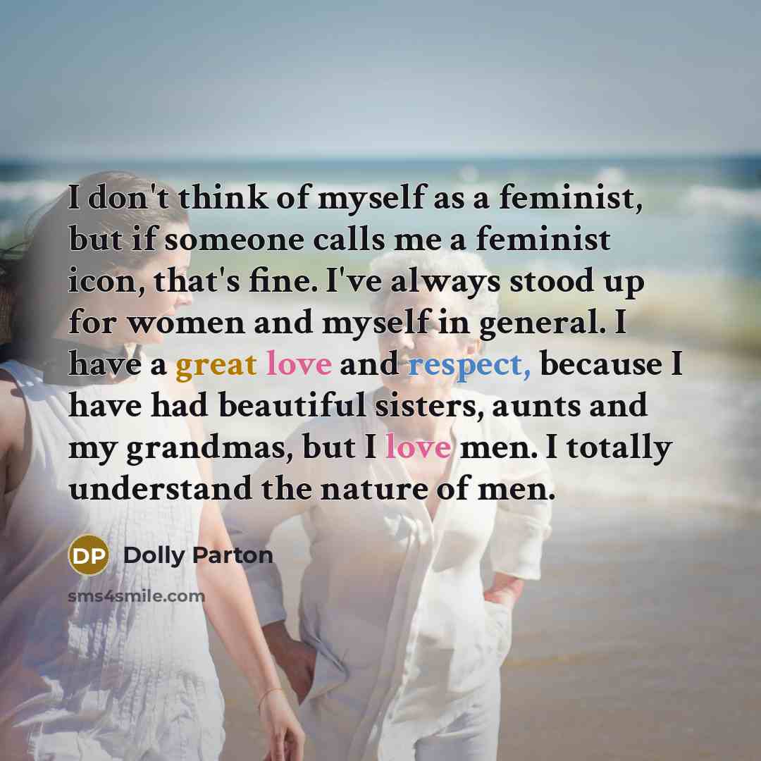 “I don't think of myself as a feminist, but if someone calls me a feminist icon, that's fine. I've always stood up for women and myself in general. I have a great love and respect, because I have had beautiful sisters, aunts and my grandmas, but I love men. I totally understand the nature of men.” quote by Dolly Parton