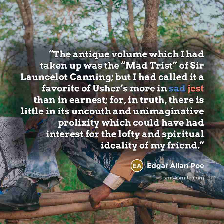 “The antique volume which I had taken up was the “Mad Trist” of Sir Launcelot Canning; but I had called it a favorite of Usher’s more in sad jest than in earnest; for, in truth, there is little in its uncouth and unimaginative prolixity which could have had interest for the lofty and spiritual…” quote by Edgar Allan Poe