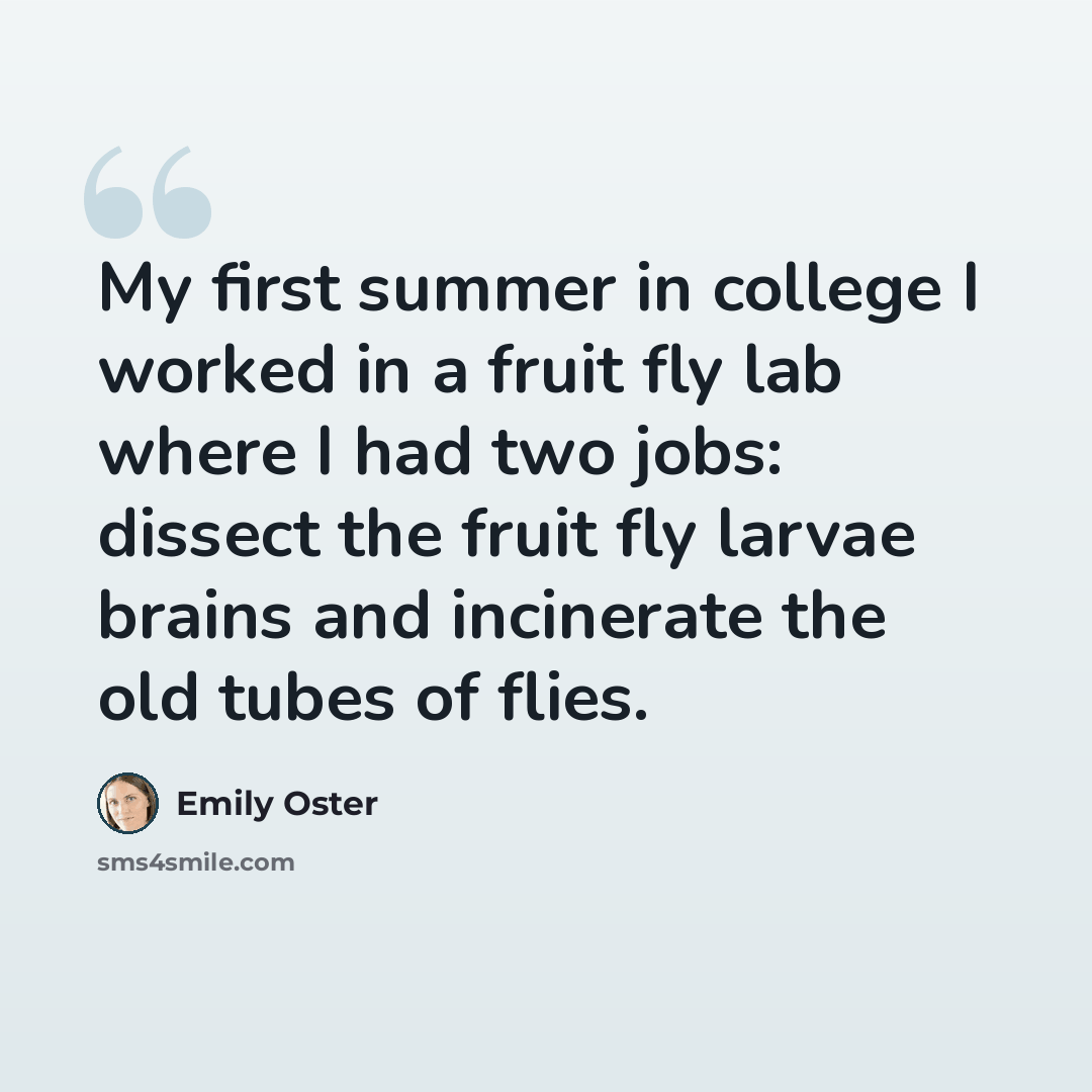 “My first summer in college I worked in a fruit fly lab where I had two jobs: dissect the fruit fly larvae brains and incinerate the old tubes of flies.” quote by Emily Oster