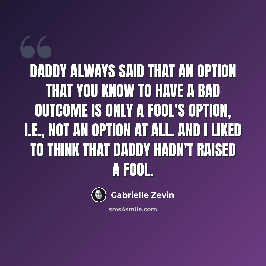 “Daddy always said that an option that you know to have a bad outcome is only a fool's option, i.e., not an option at all. And I liked to think that Daddy hadn't raised a fool.” quote by Gabrielle Zevin