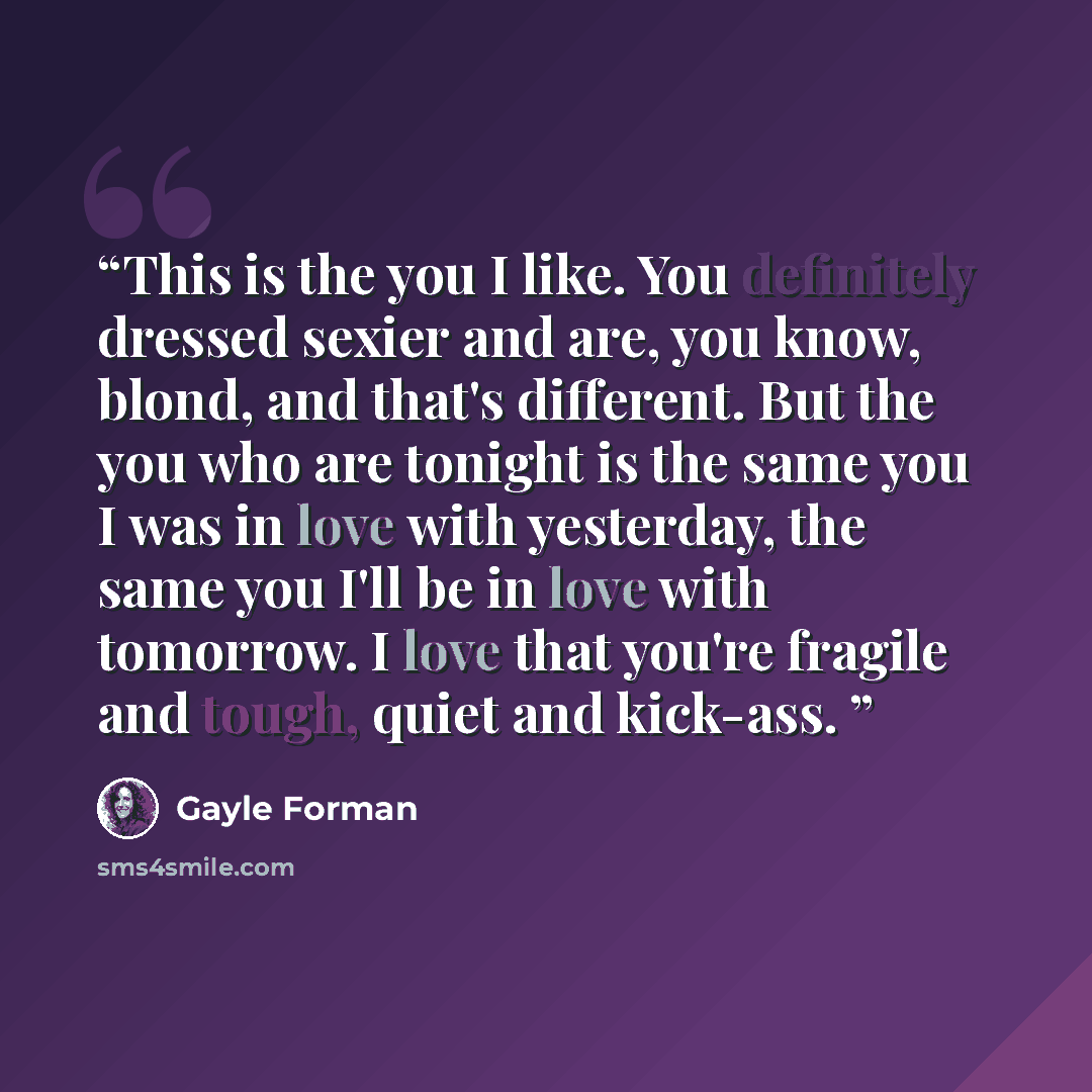 “This is the you I like. You definitely dressed sexier and are, you know, blond, and that's different. But the you who are tonight is the same you I was in love with yesterday, the same you I'll be in love with tomorrow. I love that you're fragile and tough, quiet and kick-ass.” quote by Gayle Forman