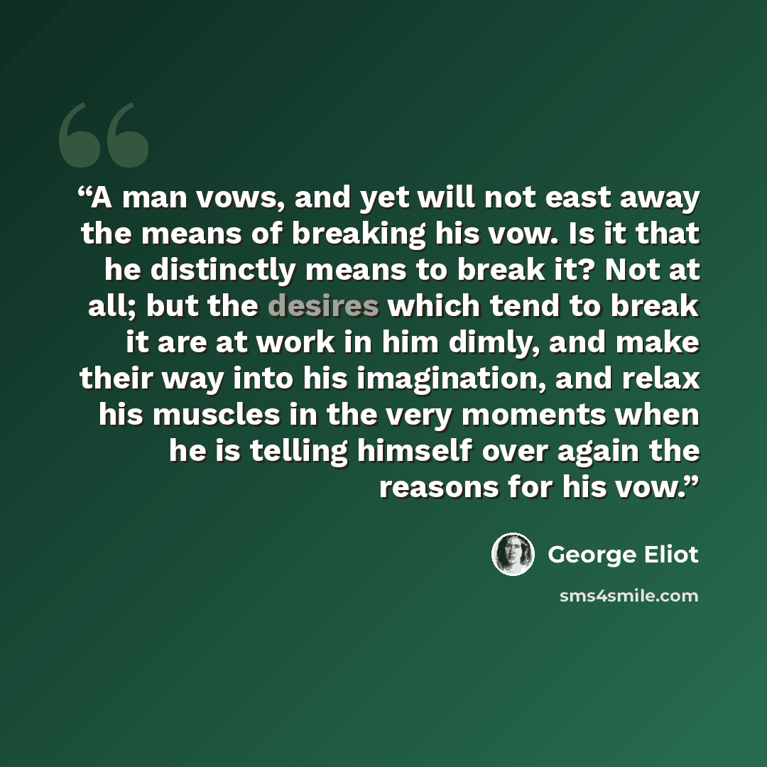 “A man vows, and yet will not east away the means of breaking his vow. Is it that he distinctly means to break it? Not at all; but the desires which tend to break it are at work in him dimly, and make their way into his imagination, and relax his muscles in the very moments when he is telling…” quote by George Eliot