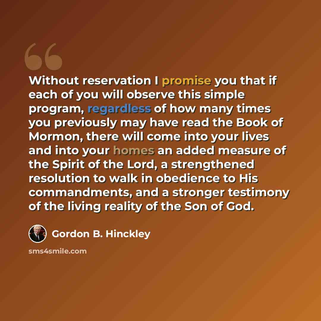 “Without reservation I promise you that if each of you will observe this simple program, regardless of how many times you previously may have read the Book of Mormon, there will come into your lives and into your homes an added measure of the Spirit of the Lord, a strengthened resolution to walk in…” quote by Gordon B. Hinckley