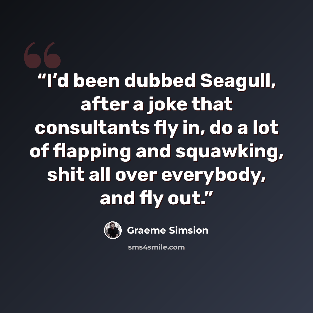 “I’d been dubbed Seagull, after a joke that consultants fly in, do a lot of flapping and squawking, shit all over everybody, and fly out.” quote by Graeme Simsion