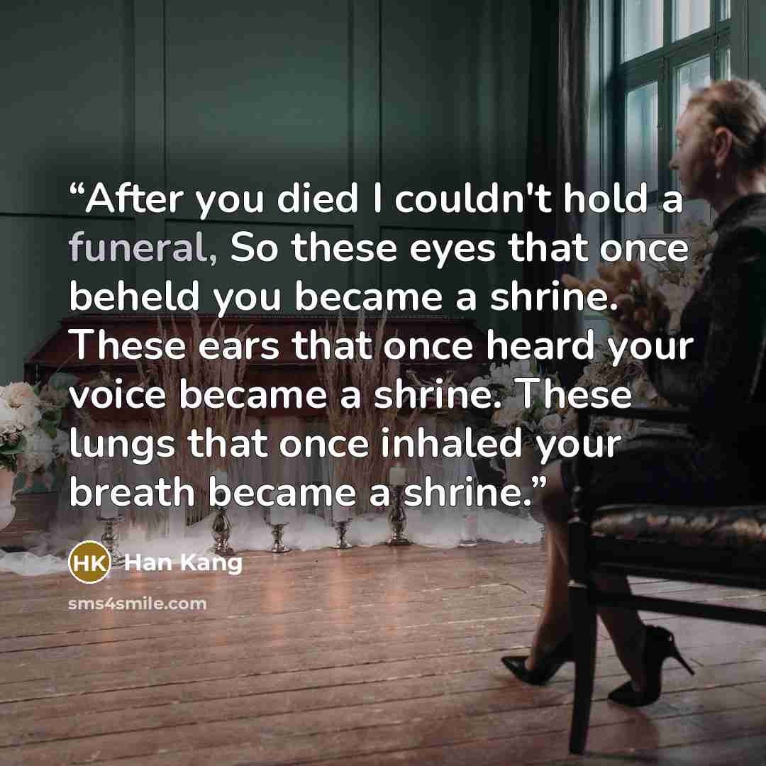 “After you died I couldn't hold a funeral, So these eyes that once beheld you became a shrine. These ears that once heard your voice became a shrine. These lungs that once inhaled your breath became a shrine.” quote by Han Kang