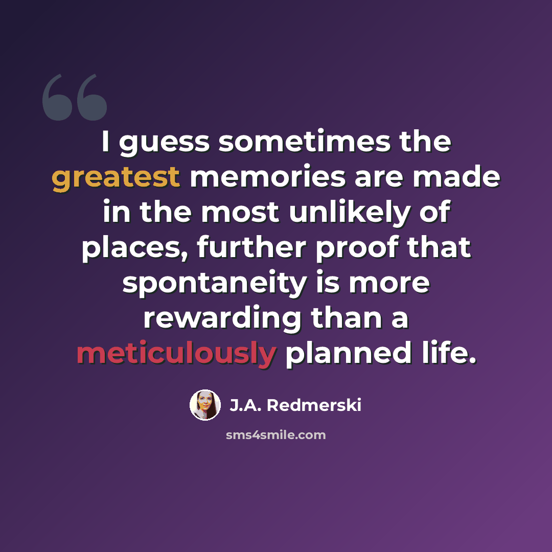 “I guess sometimes the greatest memories are made in the most unlikely of places, further proof that spontaneity is more rewarding than a meticulously planned life.” quote by J.A. Redmerski