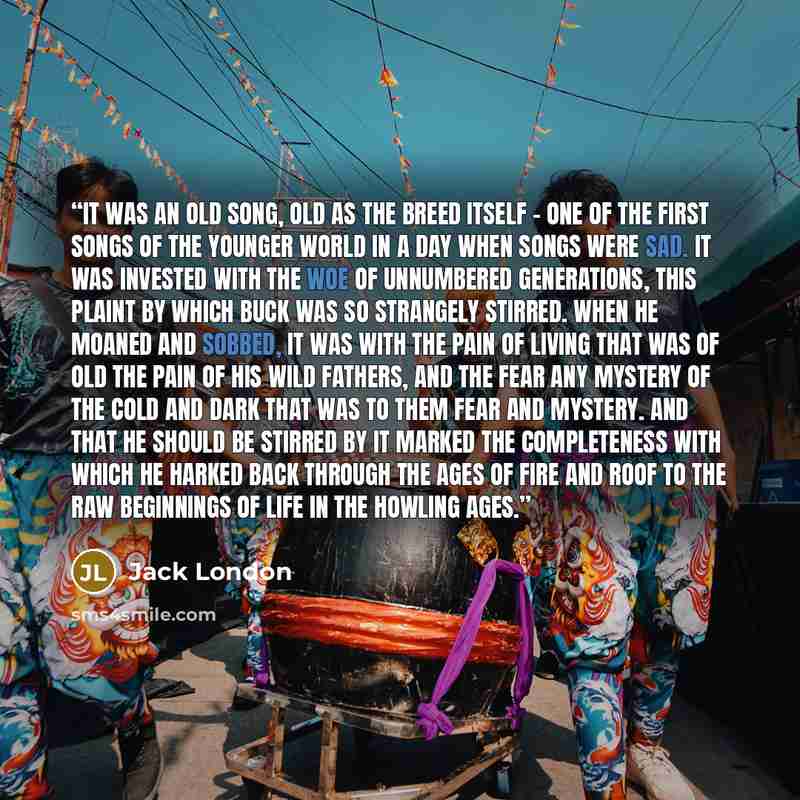 “It was an old song, old as the breed itself - one of the first songs of the younger world in a day when songs were sad. It was invested with the woe of unnumbered generations, this plaint by which Buck was so strangely stirred. When he moaned and sobbed, it was with the pain of living that was of…” quote by Jack London