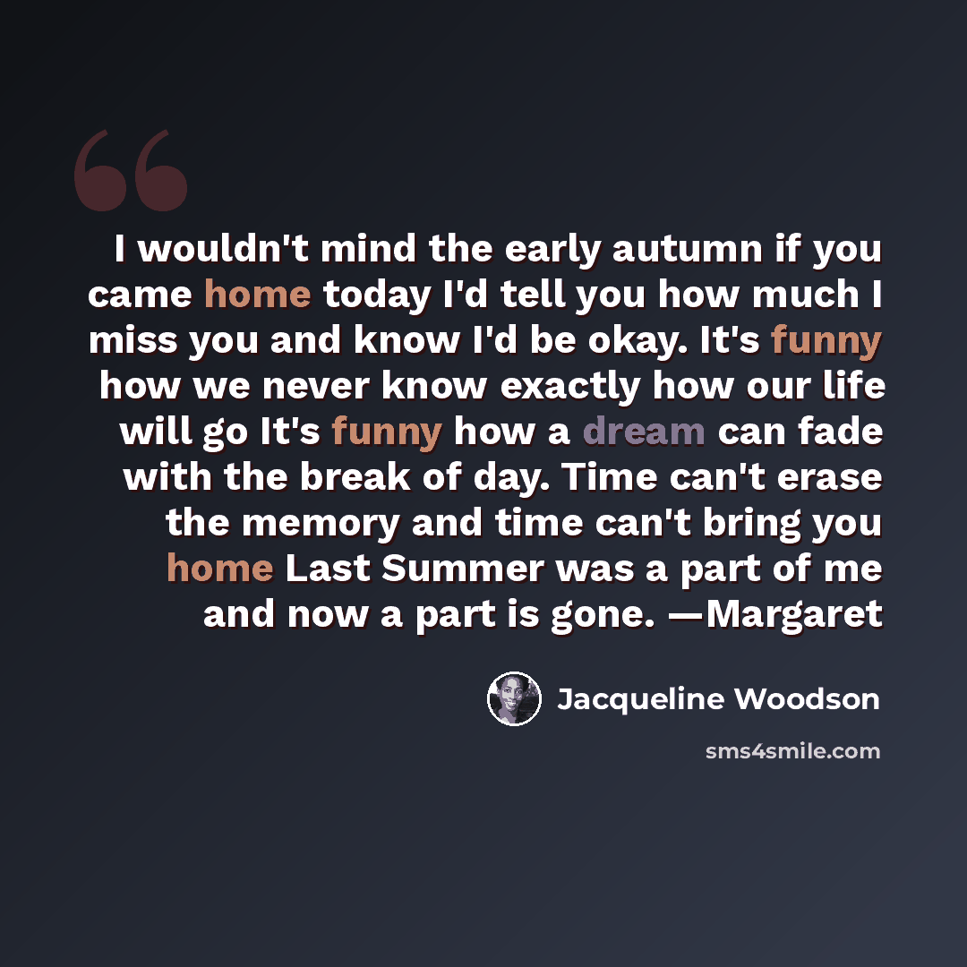 “I wouldn't mind the early autumn if you came home today I'd tell you how much I miss you and know I'd be okay. It's funny how we never know exactly how our life will go It's funny how a dream can fade with the break of day. Time can't erase the memory and time can't bring you home Last Summer was…” quote by Jacqueline Woodson
