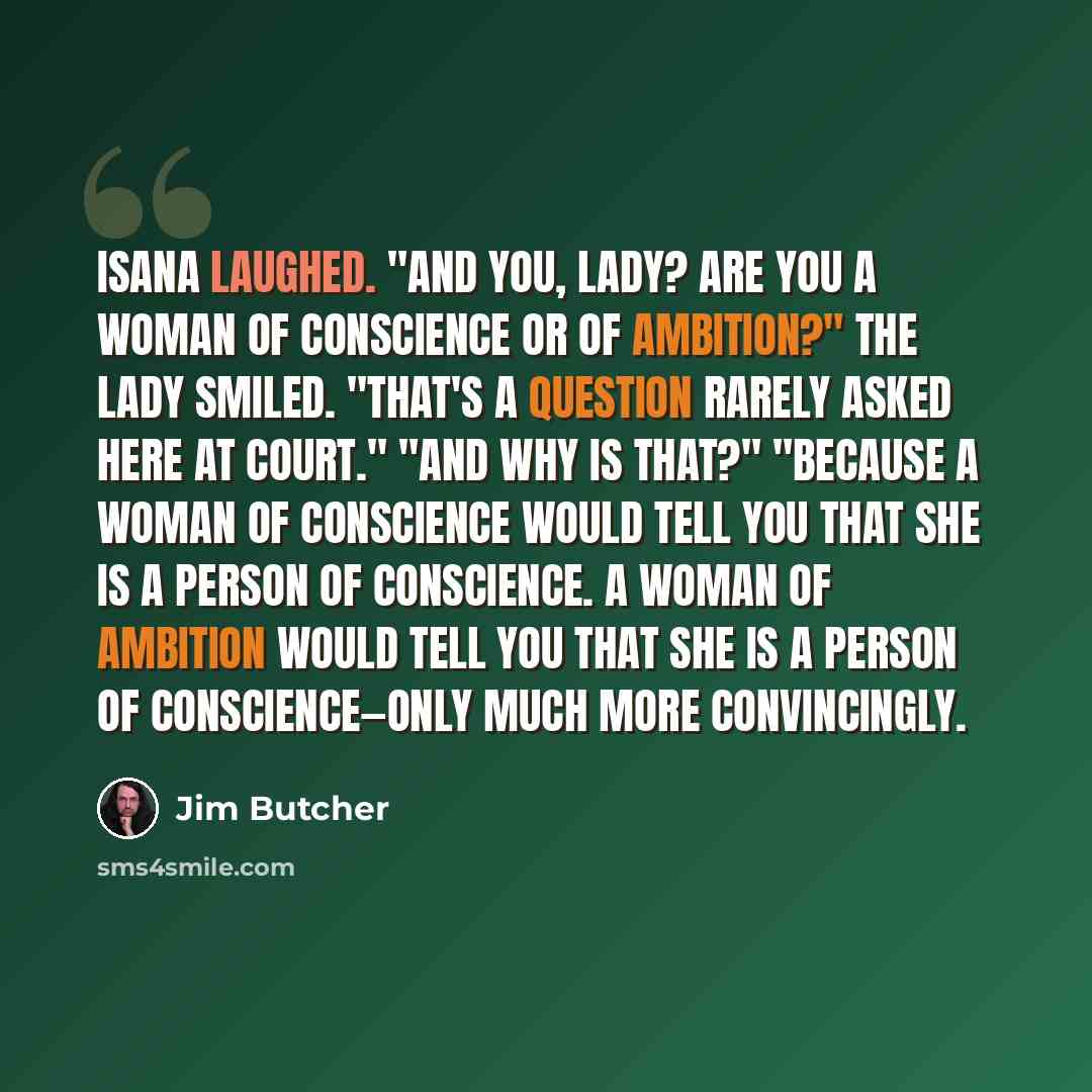 “Isana laughed. "And you, lady? Are you a woman of conscience or of ambition?" The lady smiled. "That's a question rarely asked here at court." "And why is that?" "Because a woman of conscience would tell you that she is a person of conscience. A woman of ambition would tell you that she is a…” quote by Jim Butcher