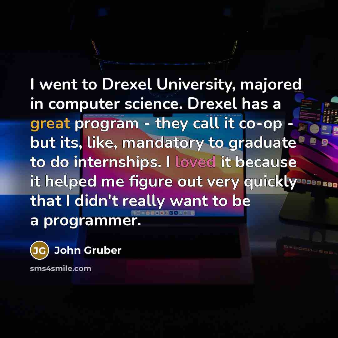 “I went to Drexel University, majored in computer science. Drexel has a great program - they call it co-op - but its, like, mandatory to graduate to do internships. I loved it because it helped me figure out very quickly that I didn't really want to be a programmer.” quote by John Gruber