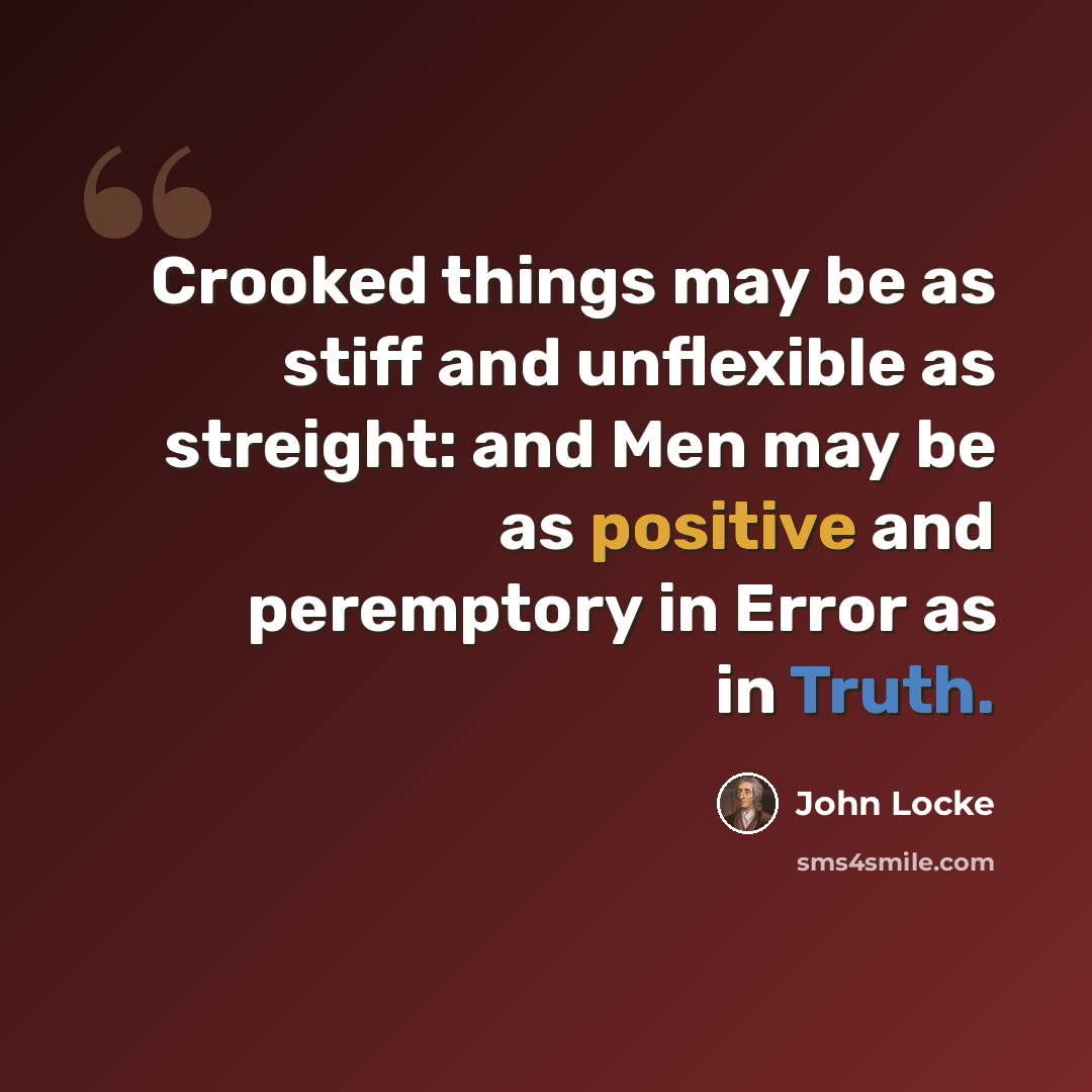 “Crooked things may be as stiff and unflexible as streight: and Men may be as positive and peremptory in Error as in Truth.” quote by John Locke