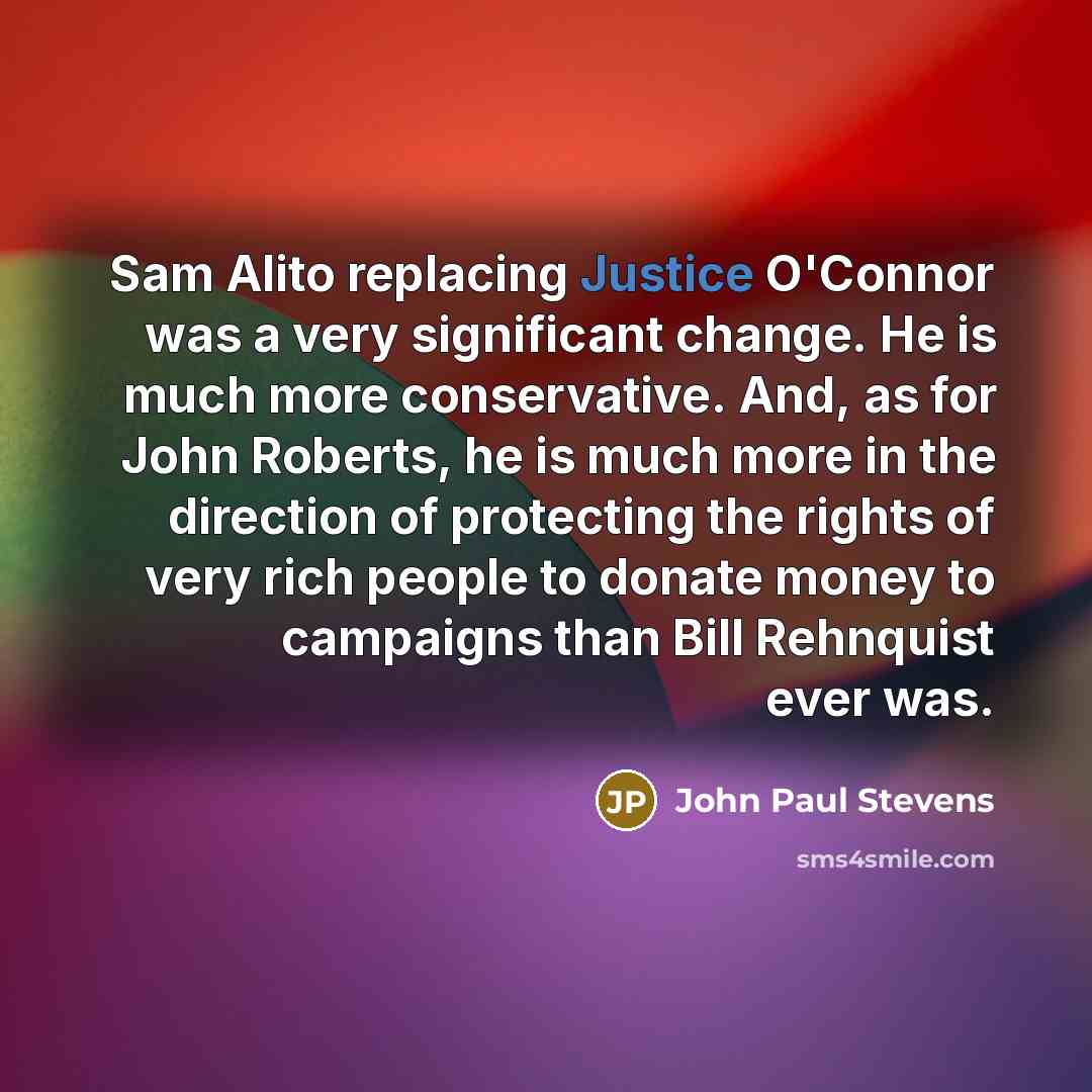 “Sam Alito replacing Justice O'Connor was a very significant change. He is much more conservative. And, as for John Roberts, he is much more in the direction of protecting the rights of very rich people to donate money to campaigns than Bill Rehnquist ever was.” quote by John Paul Stevens