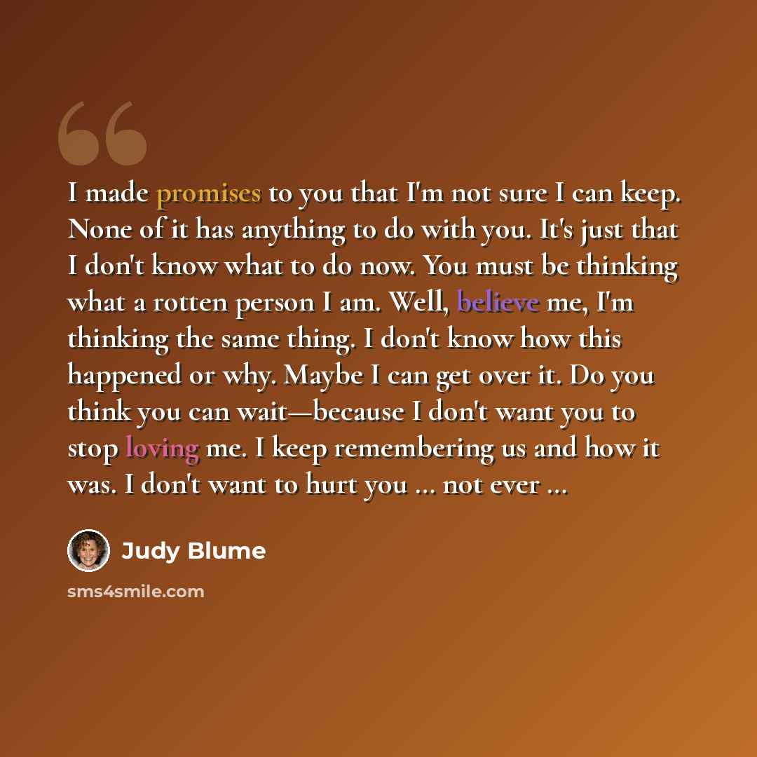“I made promises to you that I'm not sure I can keep. None of it has anything to do with you. It's just that I don't know what to do now. You must be thinking what a rotten person I am. Well, believe me, I'm thinking the same thing. I don't know how this happened or why. Maybe I can get over it. Do…” quote by Judy Blume
