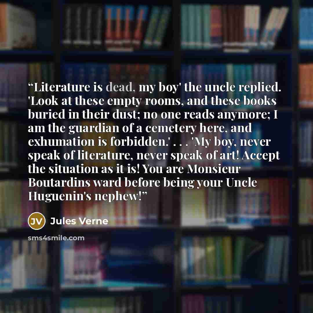 “Literature is dead, my boy' the uncle replied. 'Look at these empty rooms, and these books buried in their dust; no one reads anymore; I am the guardian of a cemetery here, and exhumation is forbidden.' . . . 'My boy, never speak of literature, never speak of art! Accept the situation as it is!…” quote by Jules Verne